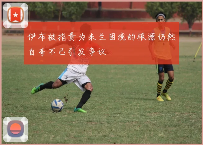 伊布被指责为米兰困境的根源仍然自夸不已引发争议
