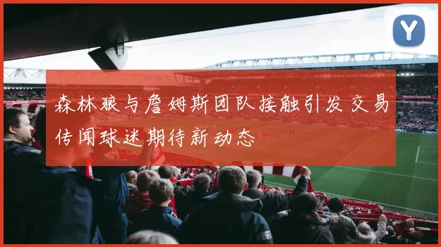 森林狼与詹姆斯团队接触引发交易传闻球迷期待新动态