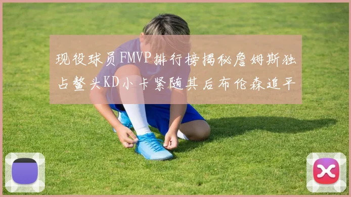 现役球员FMVP排行榜揭秘詹姆斯独占鳌头KD小卡紧随其后布伦森追平库里约基奇等