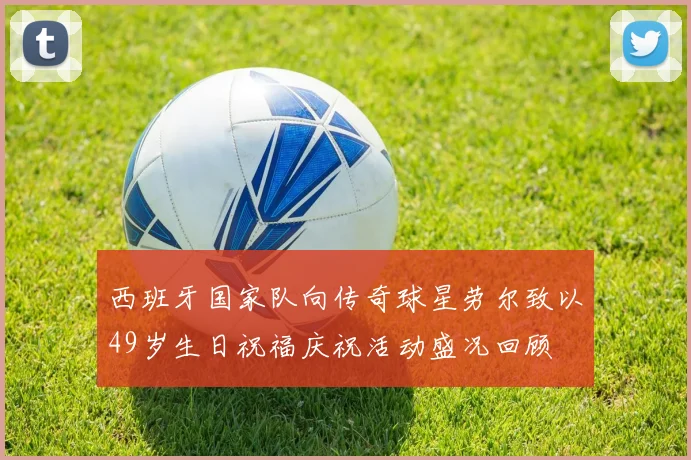 西班牙国家队向传奇球星劳尔致以49岁生日祝福庆祝活动盛况回顾