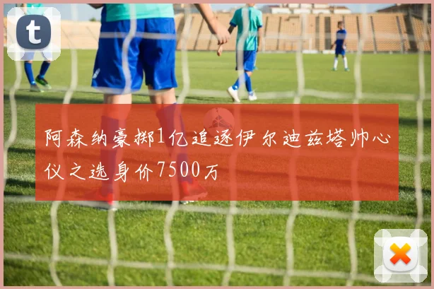 阿森纳豪掷1亿追逐伊尔迪兹塔帅心仪之选身价7500万