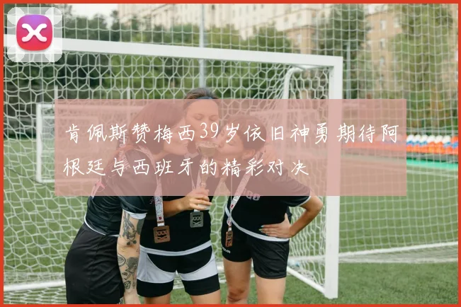 肯佩斯赞梅西39岁依旧神勇期待阿根廷与西班牙的精彩对决
