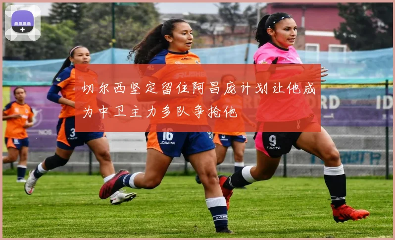 切尔西坚定留住阿昌庞计划让他成为中卫主力多队争抢他