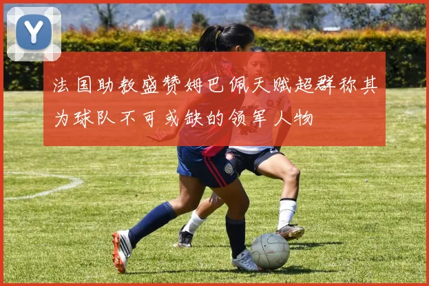 法国助教盛赞姆巴佩天赋超群称其为球队不可或缺的领军人物