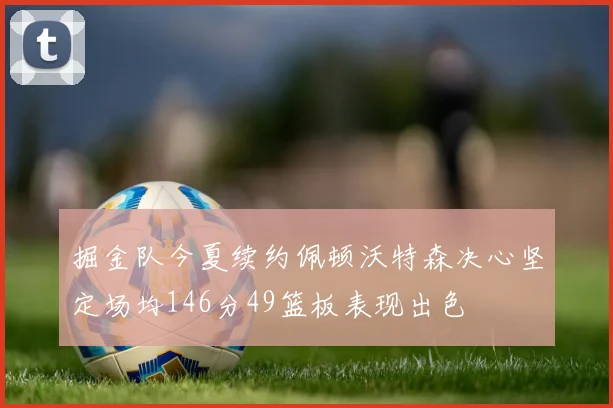 掘金队今夏续约佩顿沃特森决心坚定场均146分49篮板表现出色
