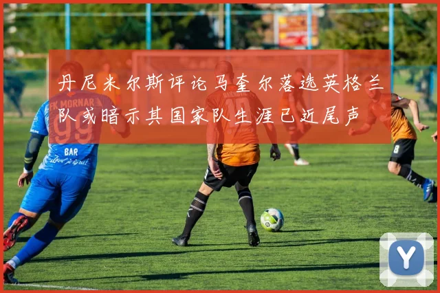 丹尼米尔斯评论马奎尔落选英格兰队或暗示其国家队生涯已近尾声