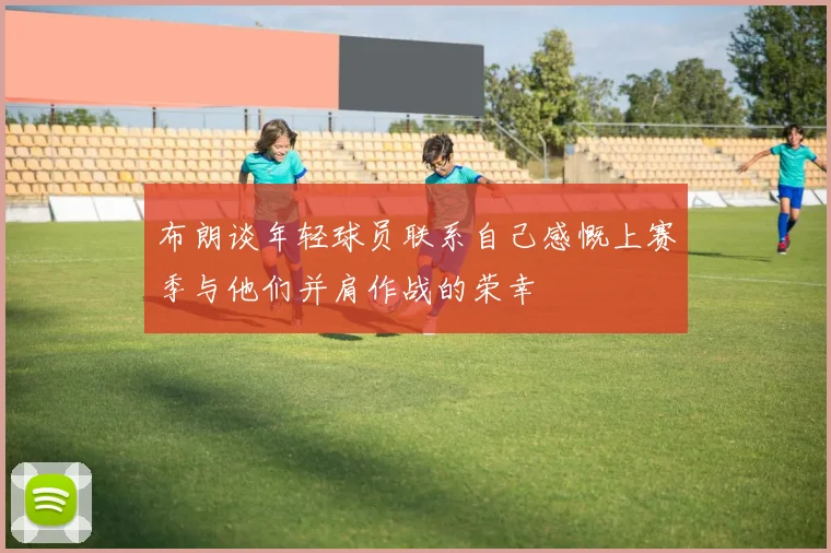 布朗谈年轻球员联系自己感慨上赛季与他们并肩作战的荣幸